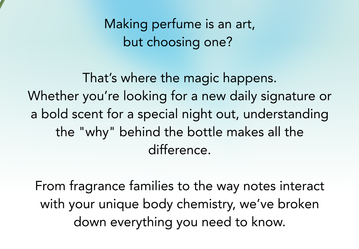 Making perfume is an art, but choosing one? That's where the magic happens. Whether you're looking for a new daily signature or a bold scent for a special night out, understanding the "why" behind the bottle makes all the difference. From fragrance families to the way notes interact with your unique body chemistry, we've broken down everything you need to know.