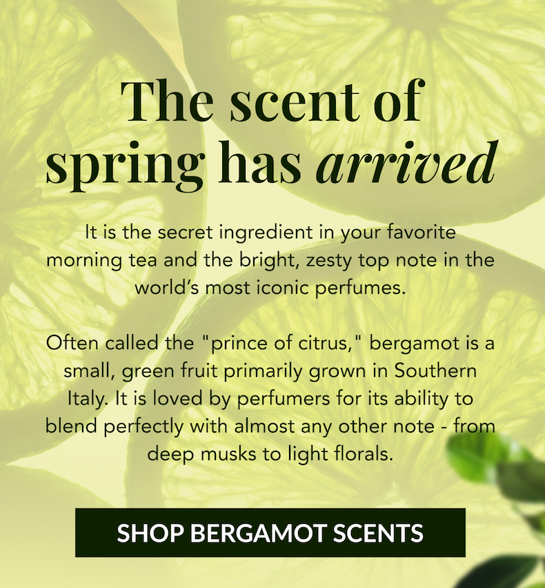 The scent of spring has arrived - It is the secret ingredient in your favorite morning tea and the bright, zesty top note in the world's most iconic perfumes. Often called the "prince of citrus," bergamot is a small, green fruit primarily grown in Southern Italy. It is loved by perfumers for its ability to blend perfectly with almost any other note - from deep musks to light florals. SHOP BERGAMOT SCENTS