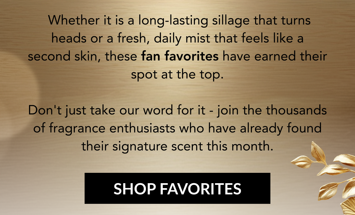Whether it is a long-lasting sillage that turns heads or a fresh, daily mist that feels like a second skin, these fan favorites have earned their spot at the top. Don't just take our word for it - join the thousands of fragrance enthusiasts who have already found their signature scent this month. SHOP FAVORITES