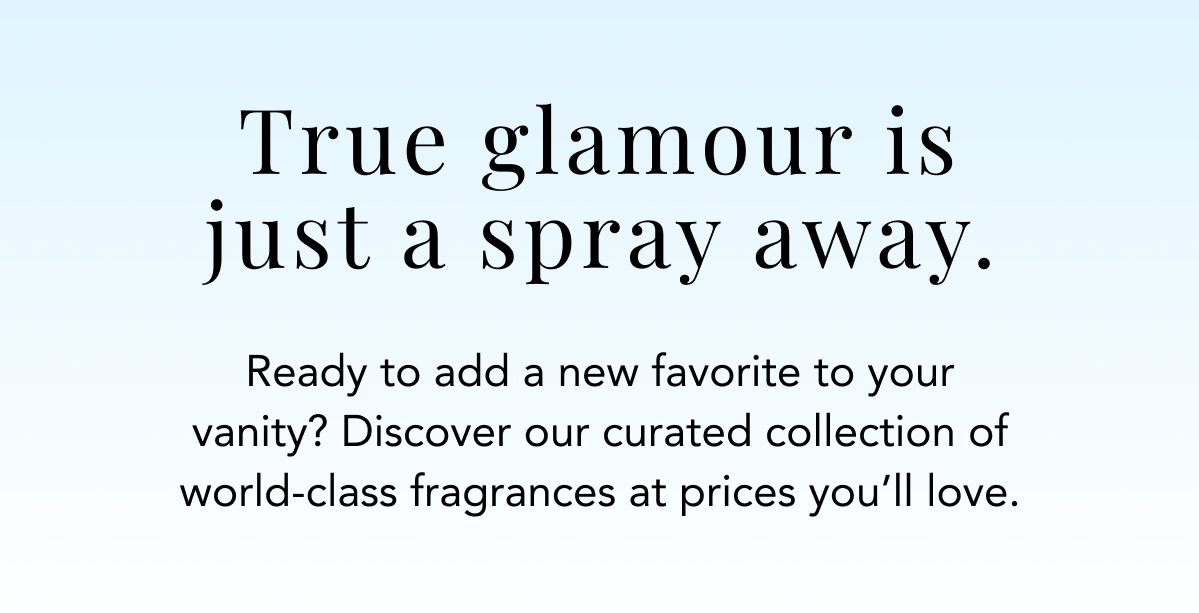 True glamour is just a spray away. Ready to add a new favorite to your vanity? Discover our curated collection of world-class fragrances at prices you'll love.