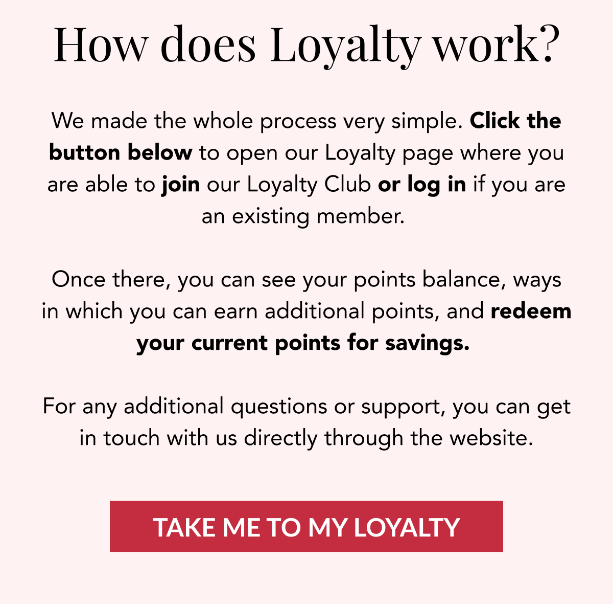 How does Loyalty work? We made the whole process very simple. Click the button below to open our Loyalty page where you are able to join our Loyalty Club or log in if you are an existing member.   Once there, you can see your points balance, ways in which you can earn additional points, and redeem your current points for savings.   For any additional questions or support, you get in touch with us directly through the website. TAKE ME TO MY LOYALTY