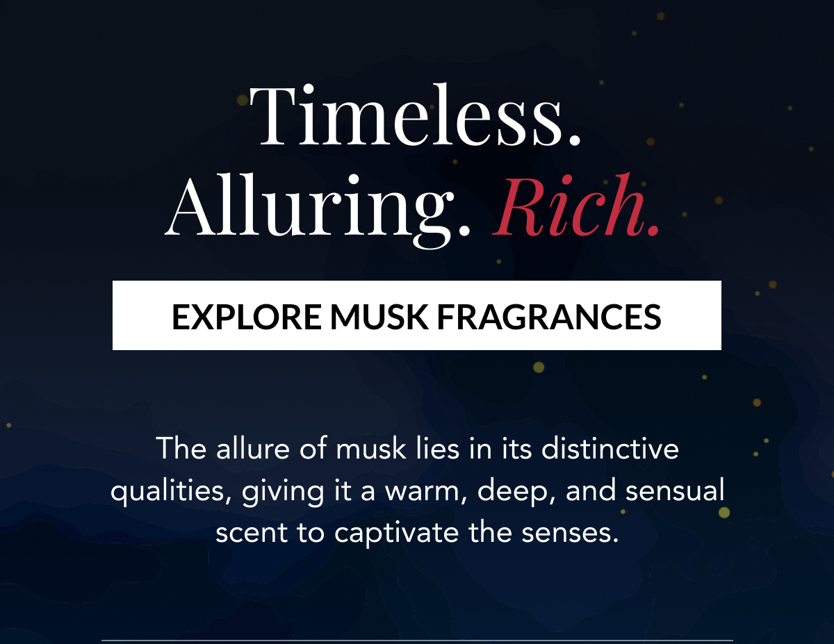 Timeless. Alluring. Rich. EXPLORE MUSK FRAGRANCES - The allure of musk lies in its distinctive qualities, giving it a warm, deep, and sensual scent to captivate the senses. 