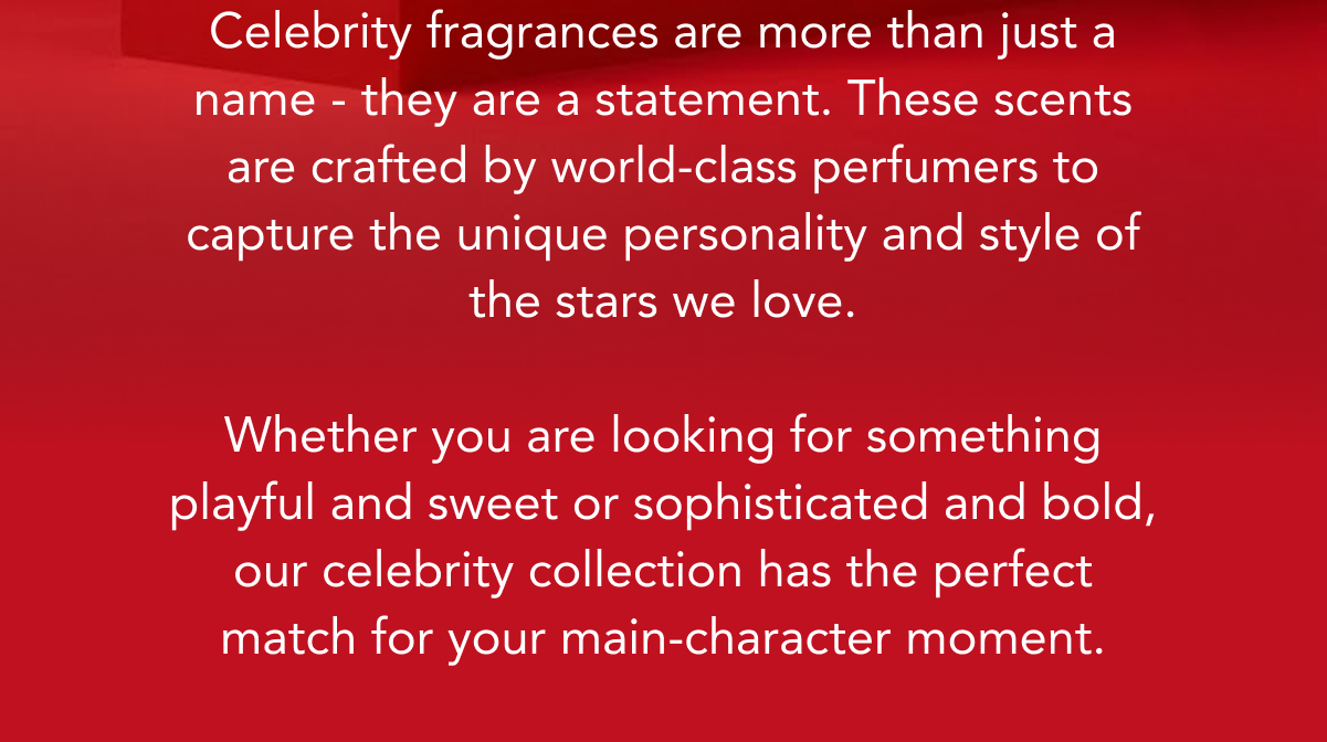 Celebrity fragrances are more than just a name - they are a statement. These scents are crafted by world-class perfumers to capture the unique personality and style of the stars we love.  Whether you are looking for something playful and sweet or sophisticated and bold, our celebrity collection has the perfect match for your main-character moment.