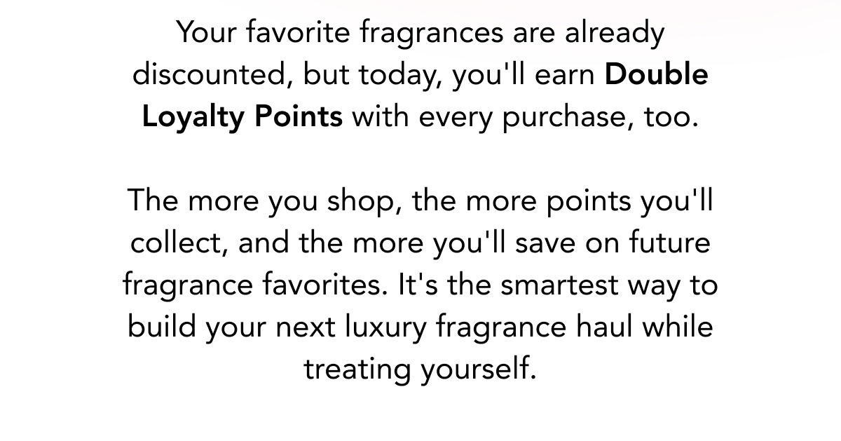Your favorite fragrances are already discounted, but today, you'll earn Double Loyalty Points with every purchase, too.