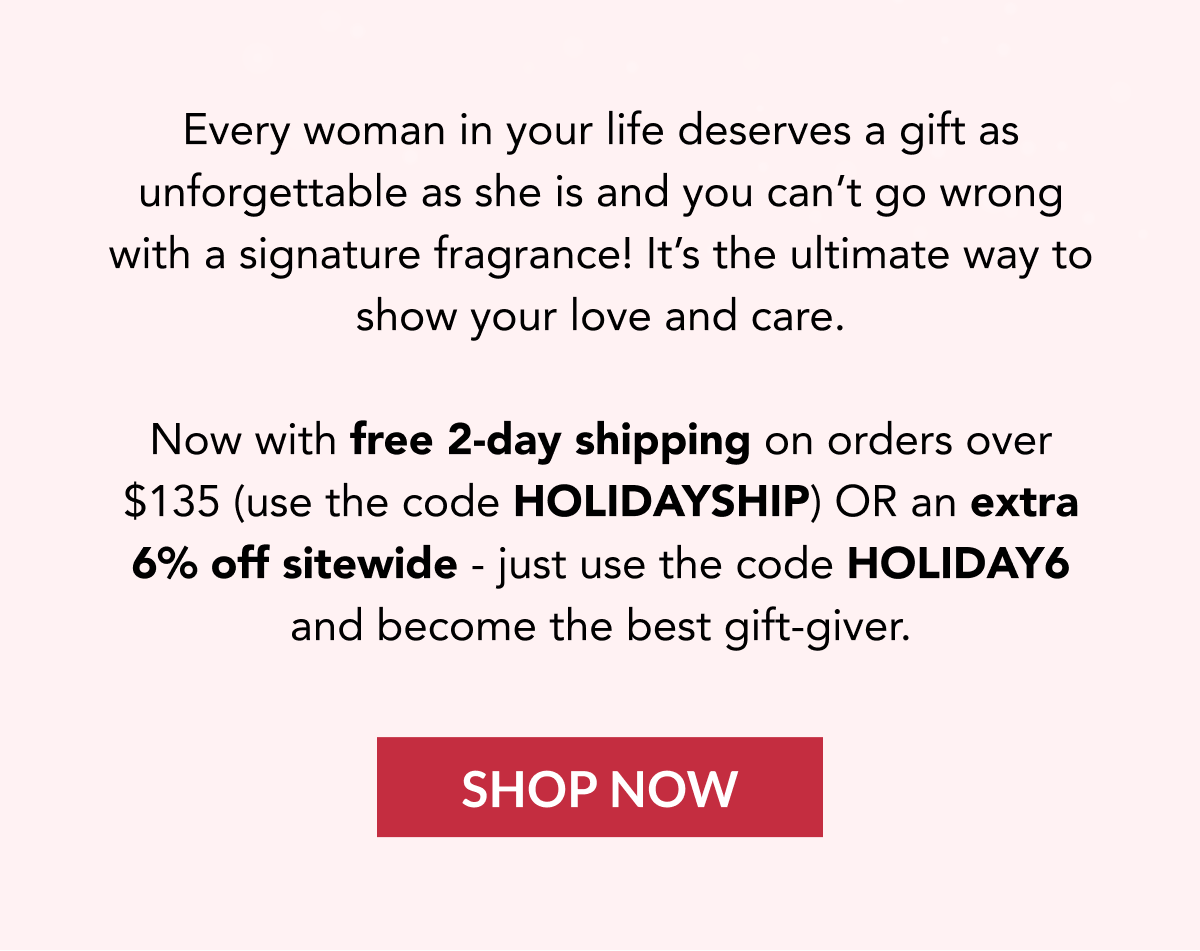  Every woman in your life deserves a gift as unforgettable as she is and you can't go wrong with a signature fragrance! It's the ultimate way to show your love and care. Now with free 2-day shipping on orders over $135 (use the code HOLIDAYSHIP) OR an extra 6% off sitewide - just use the code HOLIDAY6 and become the best gift-giver. SHOP NOW