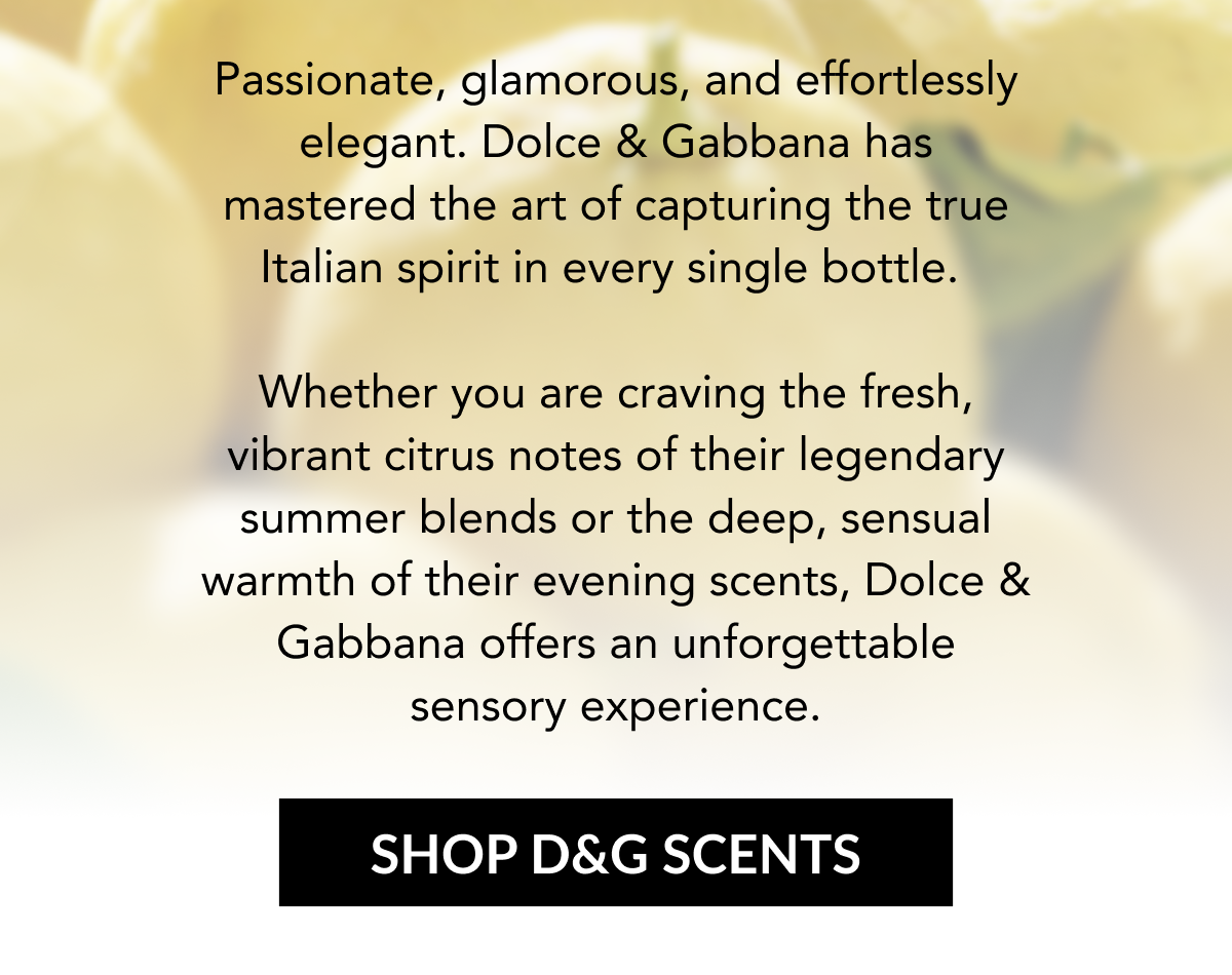 Passionate, glamorous, and effortlessly elegant. Dolce & Gabbana has mastered the art of capturing the true Italian spirit in every single bottle.   Whether you are craving the fresh, vibrant citrus notes of their legendary summer blends or the deep, sensual warmth of their evening scents, Dolce & Gabbana offers an unforgettable sensory experience.  SHOP D&G SCENTS