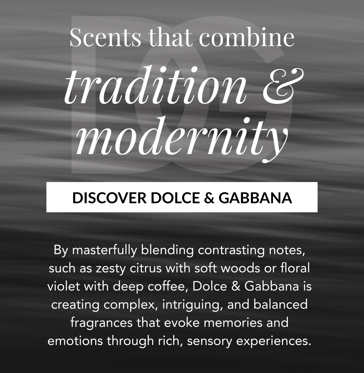 Scents that combine tradition & modernity - DISCOVER DOLCE & GABBANA - By masterfully blending contrasting notes, such as zesty citrus with soft woods or floral violet with deep coffee, Dolce & Gabbana is creating complex, intriguing, and balanced fragrances that evoke memories and emotions through rich, sensory experiences.