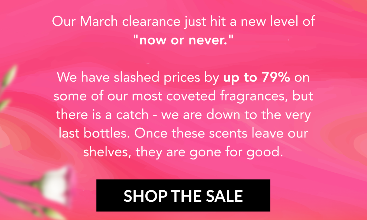 SHOP THE SALE - Our March clearance just hit a new level of "now or never." We have slashed prices by up to 79% on some of our most coveted fragrances, but there is a catch - we are down to the very last bottles. Once these scents leave our shelves, they are gone for good. SHOP THE SALE