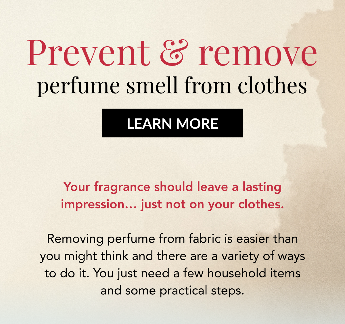 Prevent & remove perfume smell from clothes - LEARN MORE - Your fragrance should leave a lasting impression… just not on your clothes.  Removing perfume from fabric is easier than you might think and there are a variety of ways to do it. You just need a few household items and some practical steps.