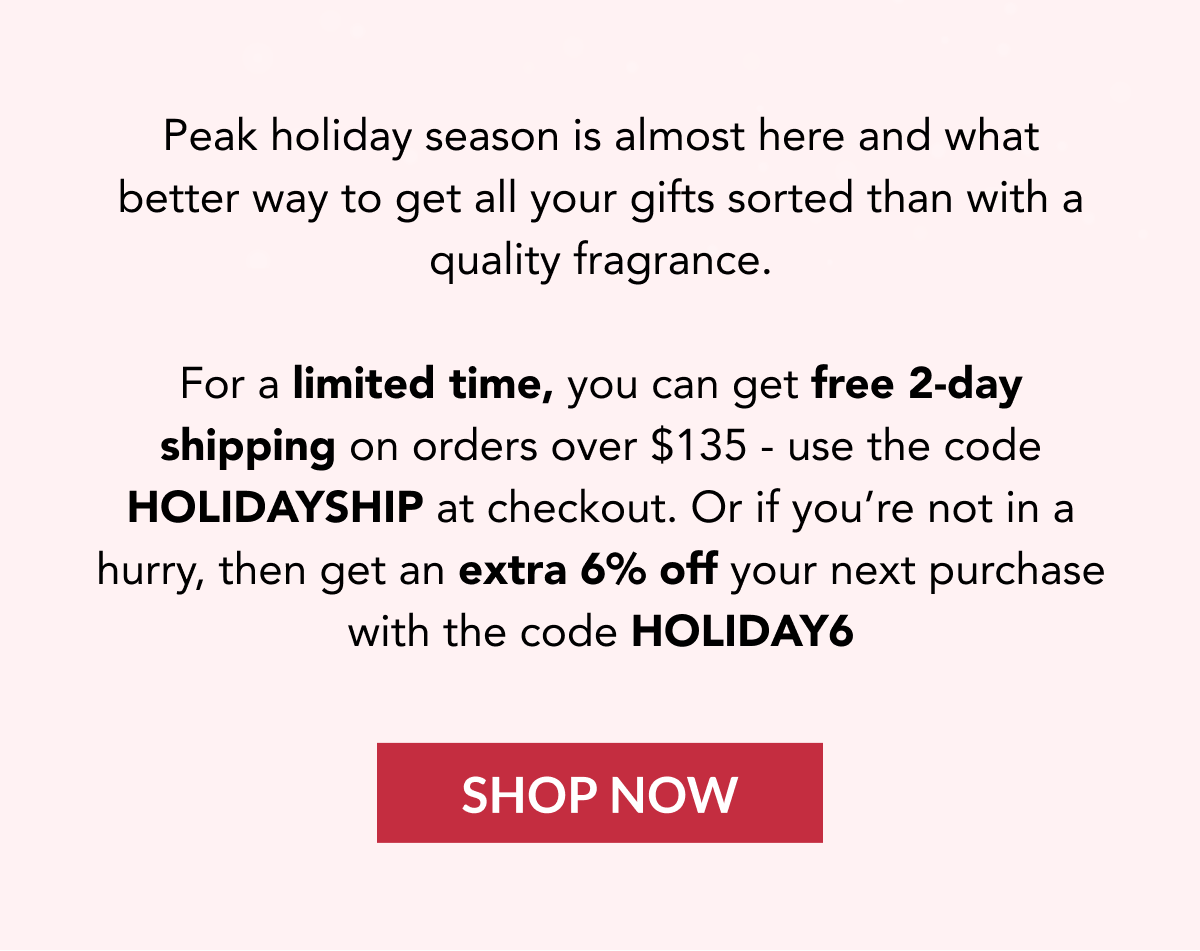 Peak holiday season is almost here and what better way to get all your gifts sorted than with a quality fragrance.   For a limited time, you can get free 2-day shipping on orders over $135 - use the code HOLIDAYSHIP at checkout. Or if you're not in a hurry, then get an extra 6% off your next purchase with the code HOLIDAY6 - SHOP NOW