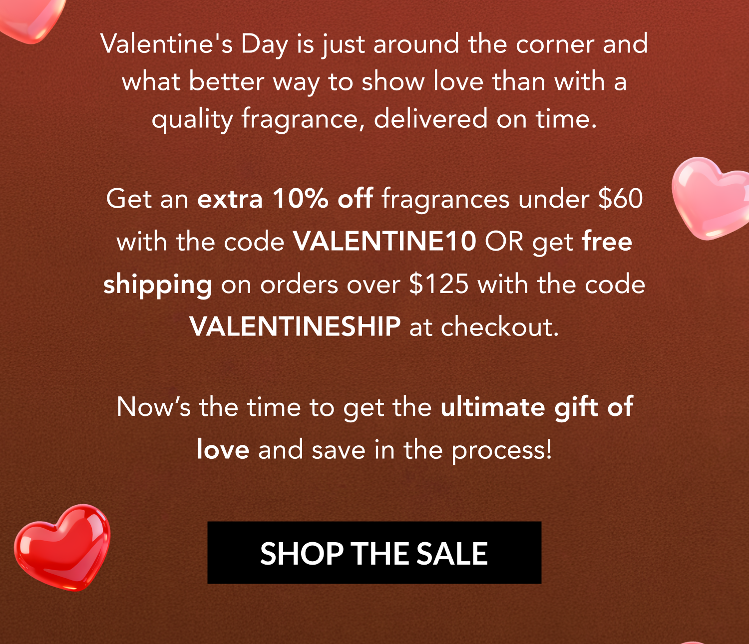Valentine's Day is just around the corner and what better way to show love than with a quality fragrance, delivered on time.  Get an extra 10% off fragrances under $60 with the code VALENTINE10 OR get free shipping on orders over $125 with the code VALENTINESHIP at checkout.   Now's the time to get the ultimate gift of love and save in the process!  SHOP THE SALE