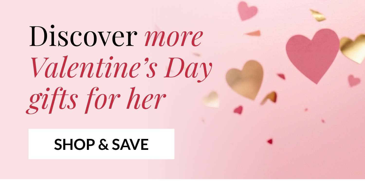Discover more Valentine's Day gifts for her - SHOP & SAVE