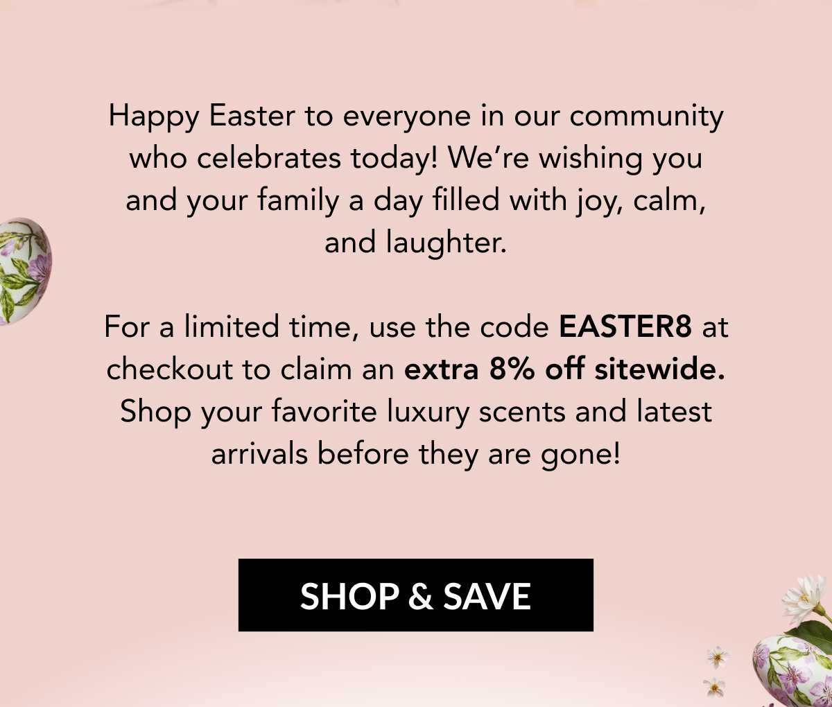 Happy Easter to everyone in our community who celebrates today! We're wishing you and your family a day filled with joy, calm, and laughter. For a limited time, use the code EASTER8 at checkout to claim an extra 8% off sitewide. Shop your favorite luxury scents and latest arrivals before they are gone! SHOP & SAVE