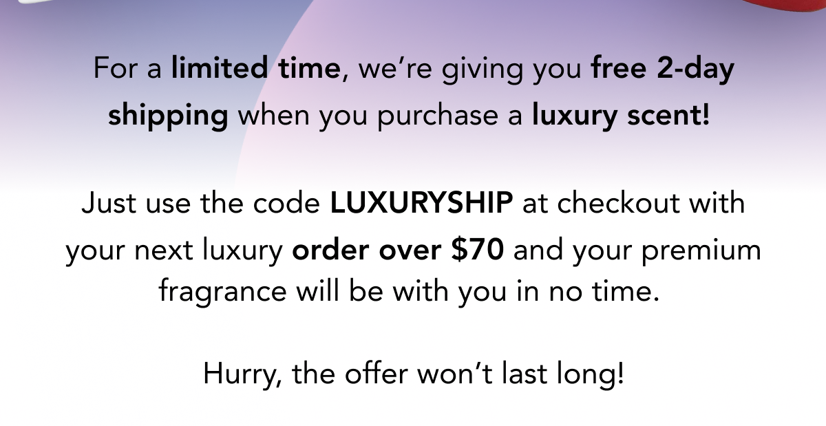 For a limited time, we're giving you free 2-day shipping when you purchase a luxury scent!   Just use the code LUXURYSHIP at checkout with your next luxury order over $70 and your premium fragrance will be with you in no time.   Hurry, the offer won't last long!