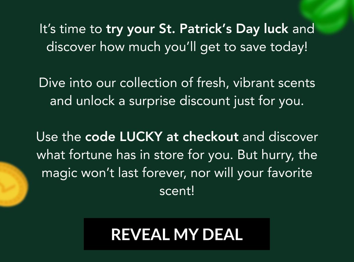 IIt's time to try your St. Patrick's Day luck and discover how much you'll get to save today!  Dive into our collection of fresh, vibrant scents and unlock a surprise discount just for you.  Use the code LUCKY at checkout and discover what fortune has in store for you. But hurry, the magic won't last forever, nor will your favorite scent! REVEAL MY DEAL