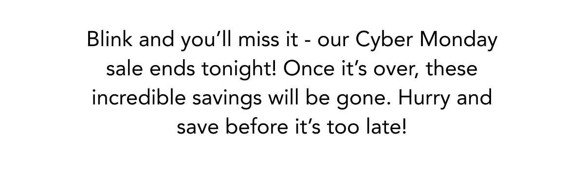 Blink and you'll miss it - our Cyber Monday sale ends tonight! Once it's over, these incredible savings will be gone. Hurry and save before it's too late! 