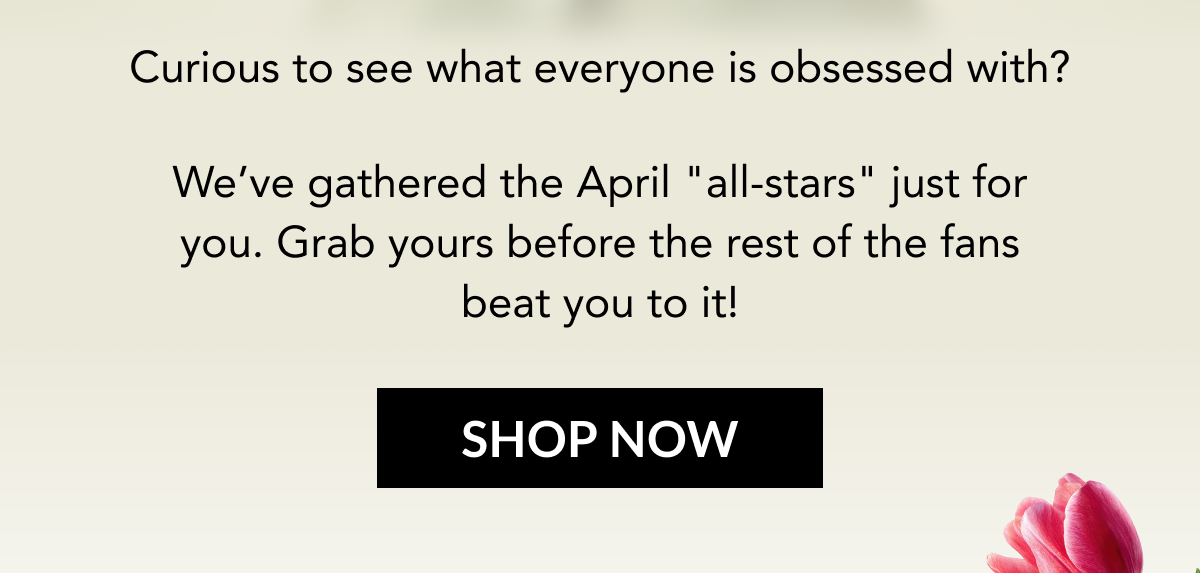 Curious to see what everyone is obsessed with? We’ve gathered the April "all-stars" just for you. Grab yours before the rest of the fans beat you to it!  SHOP NOW