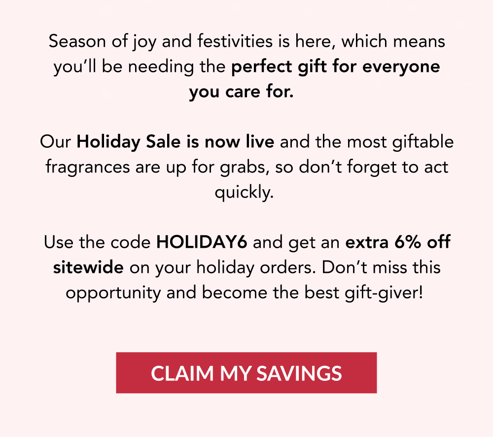 Season of joy and festivities is here, which means you'll be needing the perfect gift for everyone you care for.   Our Holiday Sale is now live and the most giftable fragrances are up for grabs, so don't forget to act quickly.  Use the code HOLIDAY6 and get an extra 6% off sitewide on your holiday orders. Don't miss this opportunity and become the best gift-giver! CLAIM MY SAVINGS