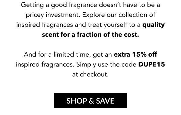 Getting a good fragrance doesn't have to be a pricey investment. Explore our collection of inspired fragrances and treat yourself to a quality scent for a fraction of the cost.   And for a limited time, get an extra 15% off inspired fragrances. Simply use the code DUPE15 at checkout.  SHOP & SAVE
