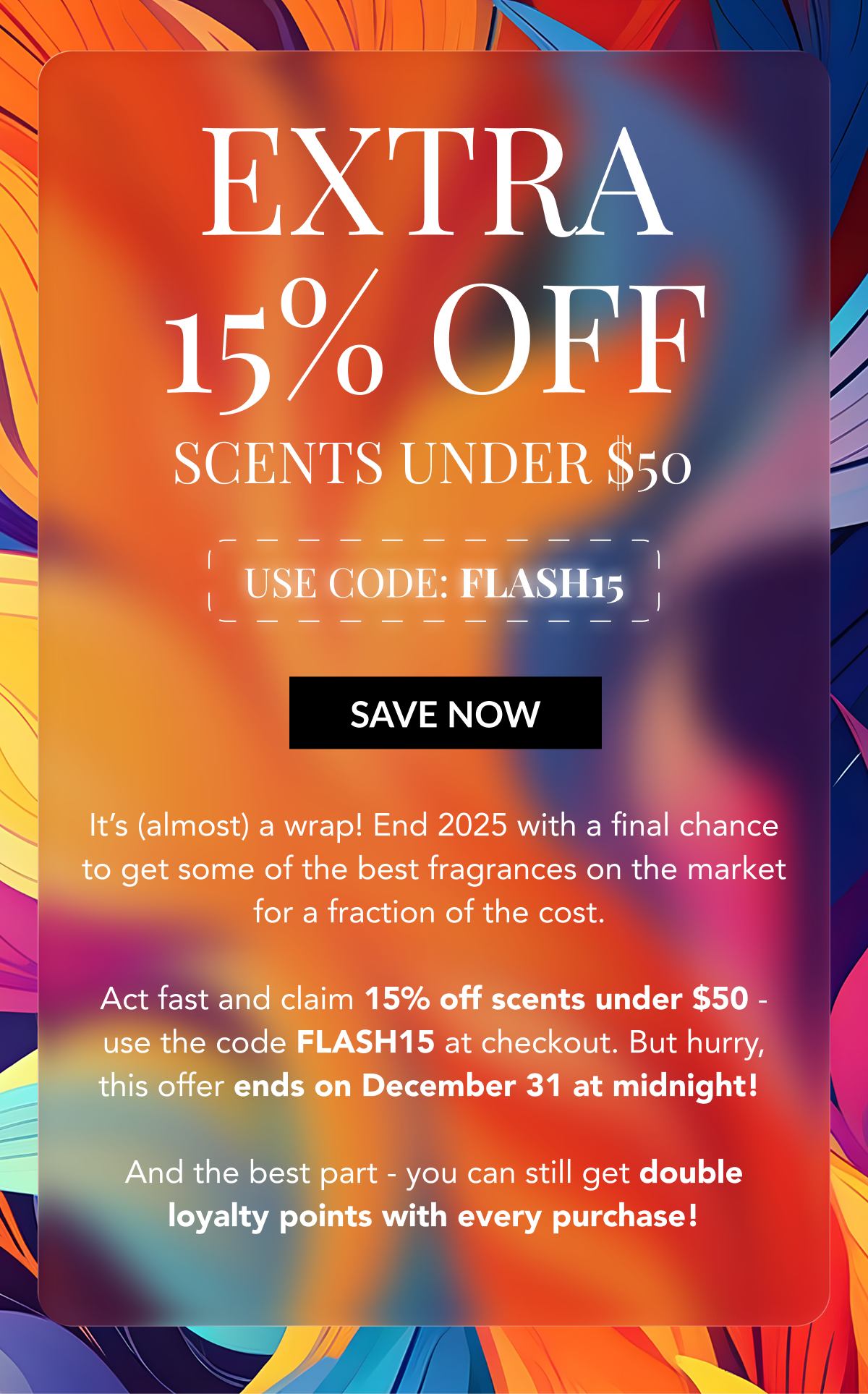 EXTRA 15% OFF SCENTS UNDER $50 - USE CODE: FLASH15 - SAVE NOW - It's (almost) a wrap! End 2025 with a final chance to get some of the best fragrances on the market for a fraction of the cost.   Act fast and claim 15% off scents under $50 - use the code FLASH15 at checkout. But hurry, this offer ends on December 31 at midnight!   And the best part - you can still get double loyalty points with every purchase! 