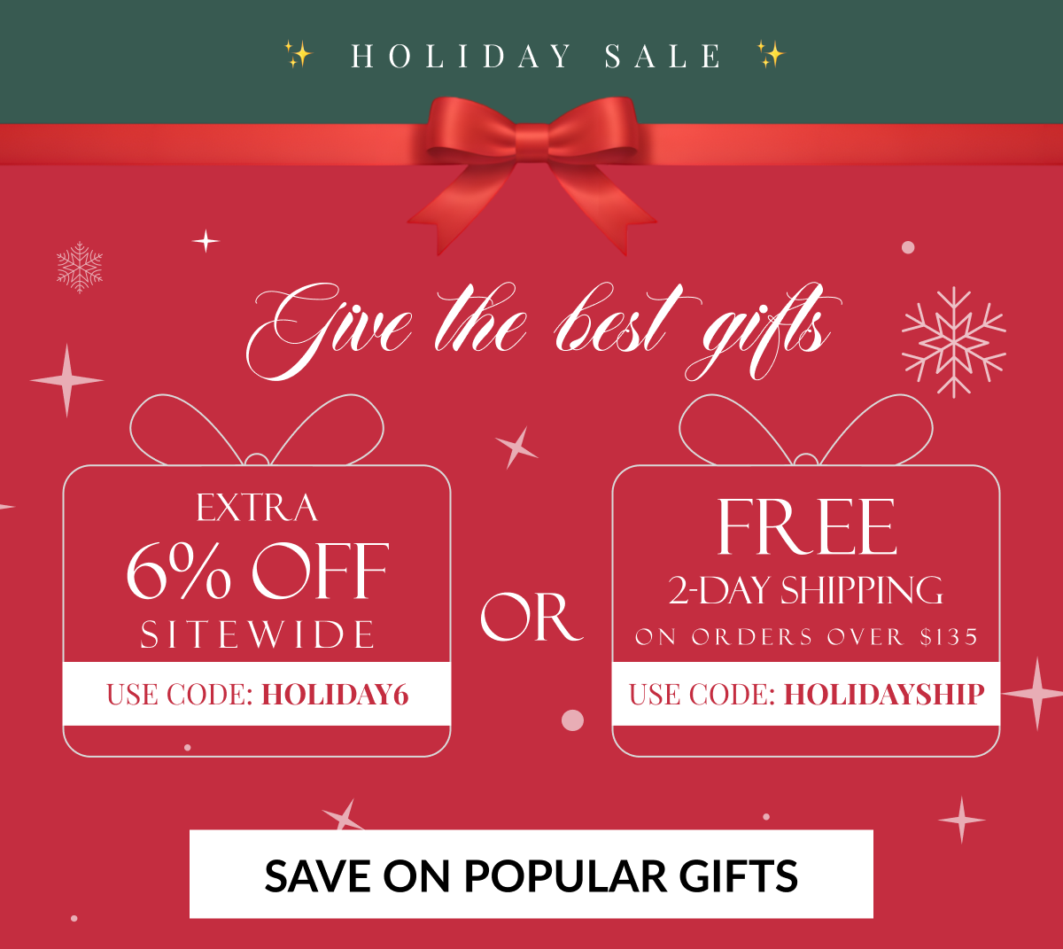 HOLIDAY SALE - Give the best gifts - EXTRA 6% OFF SITEWIDE - USE CODE: HOLIDAY6 (OR) FREE 2-DAY SHIPPING ON ORDERS OVER $135 - USE CODE: HOLIDAYSHIP - SAVE ON POPULAR GIFTS