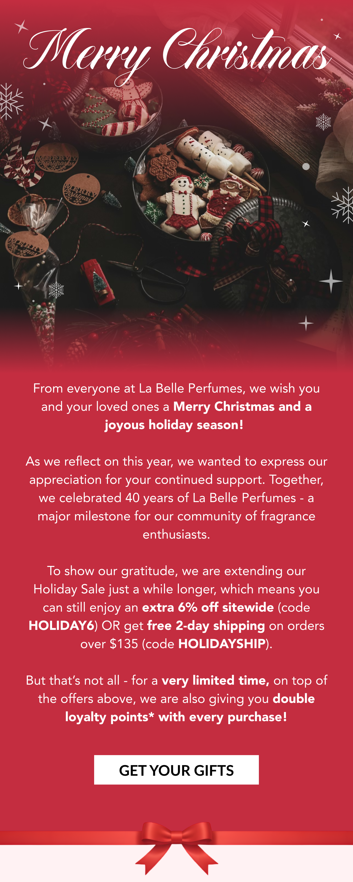 Merry Christmas - From everyone at La Belle Perfumes, we wish you and your loved ones a Merry Christmas and a joyous holiday season!   As we reflect on this year, we wanted to express our appreciation for your continued support. Together, we celebrated 40 years of La Belle Perfumes - a major milestone for our community of fragrance enthusiasts.  To show our gratitude, we are extending our Holiday Sale just a while longer, which means you can still enjoy an extra 6% off sitewide (code HOLIDAY6) OR get free 2-day shipping on orders over $135 (code HOLIDAYSHIP).   But that's not all - for a very limited time, on top of the offers above, we are also giving you double loyalty points* with every purchase! GET YOUR GIFTS