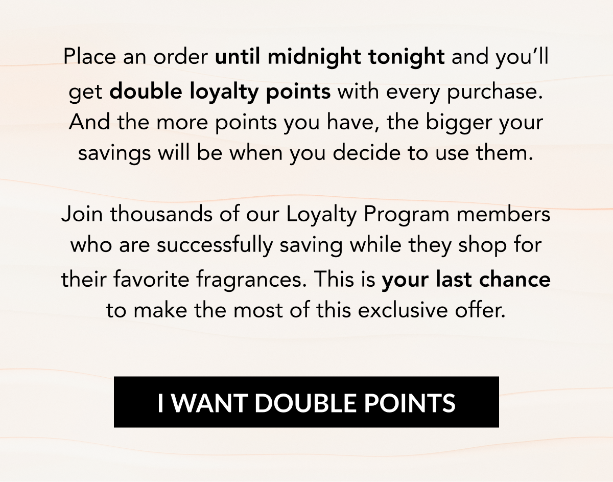 Place an order until midnight tonight and you'll get double loyalty points with every purchase. And the more points you have, the bigger your savings will be when you decide to use them.   Join thousands of our Loyalty Program members who are successfully saving while they shop for their favorite fragrances. This is your last chance to make the most of this exclusive offer. I WANT DOUBLE POINTS