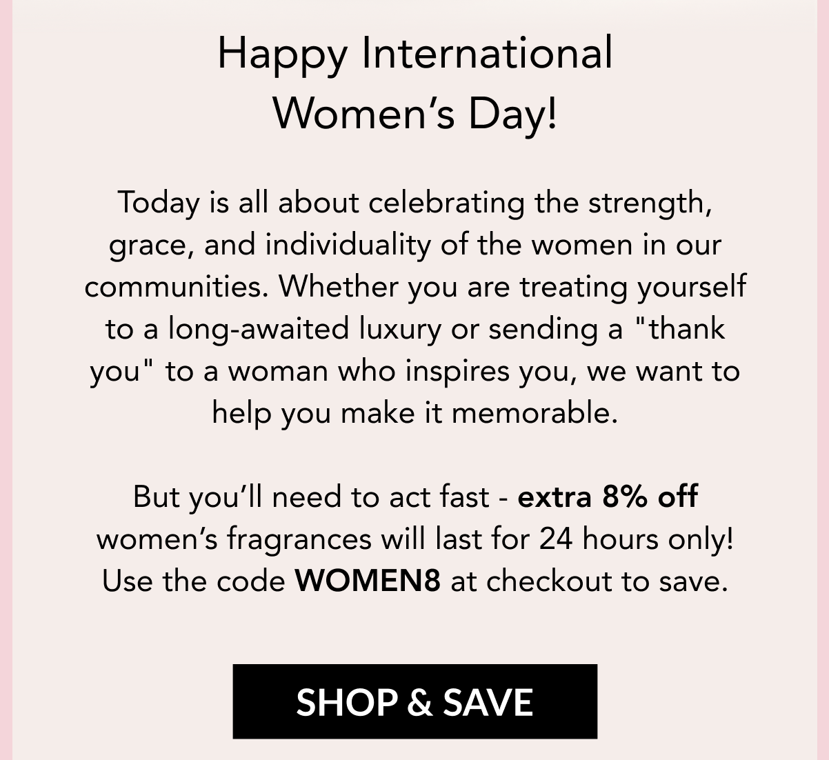 Happy International Women's Day! Today is all about celebrating the strength, grace, and individuality of the women in our communities. Whether you are treating yourself to a long-awaited luxury or sending a "thank you" to a woman who inspires you, we want to help you make it memorable. But you'll need to act fast - extra 8% off women's fragrances will last for 24 hours only! Use the code WOMEN8 at checkout to save. 