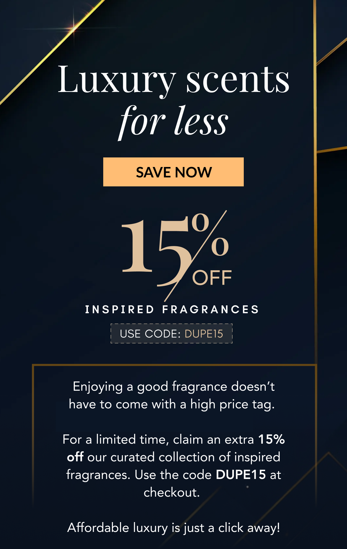 Luxury scents for less - SAVE NOW - 15% OFF INSPIRED FRAGRANCES - USE CODE: DUPE15 - Enjoying a good fragrance doesn't have to come with a high price tag.   For a limited time, claim an extra 15% off our curated collection of inspired fragrances. Use the code DUPE15 at checkout.   Affordable luxury is just a click away!