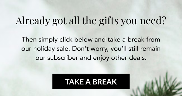Already got all the gifts you need? Then simply click below and take a break from our holiday sale. Don't worry, you'll still remain our subscriber and enjoy other deals. TAKE A BREAK