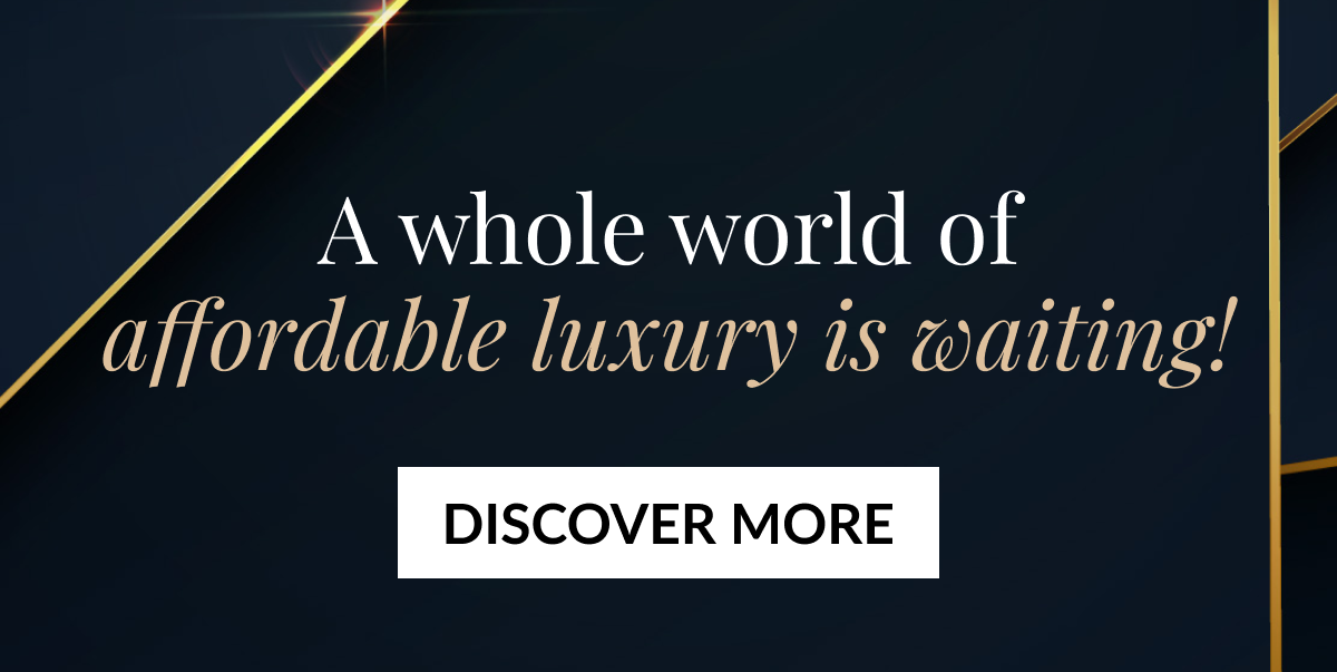 A whole world of affordable luxury is waiting! DISCOVER MORE