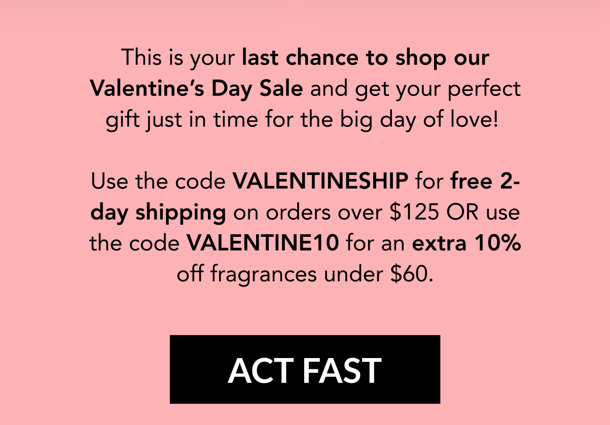 This is your last chance to shop our Valentine's Day Sale and get your perfect gift just in time for the big day of love!   Use the code VALENTINESHIP for free 2-day shipping on orders over $125 OR use the code VALENTINE10 for an extra 10% off fragrances under $60.  CT FAST