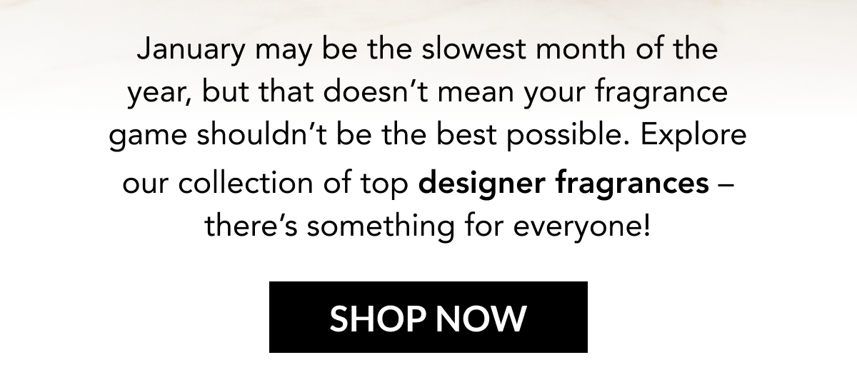 anuary may be the slowest month of the year, but that doesn't mean your fragrance game shouldn't be the best possible. Explore our collection of top designer fragrances – there's something for everyone! SHOP NOW