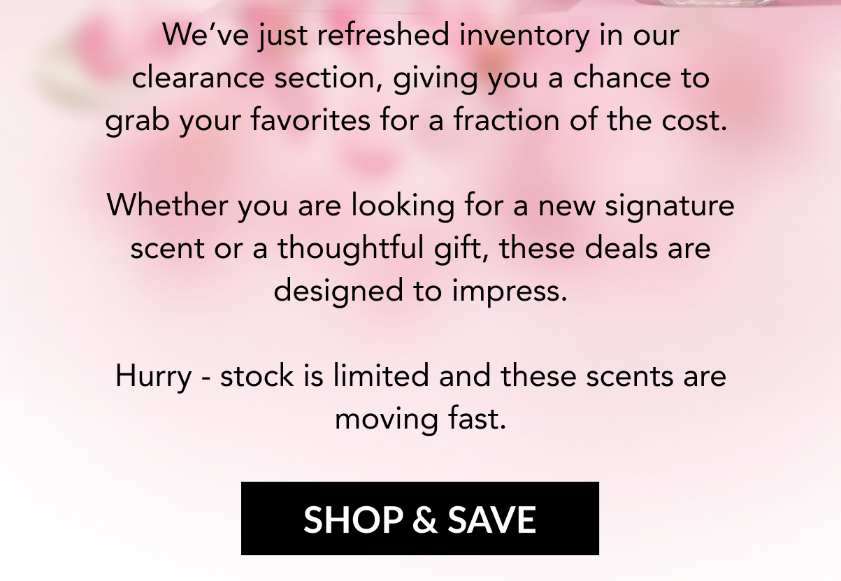 We've just refreshed inventory in our clearance section, giving you a chance to grab your favorites for a fraction of the cost.   Whether you are looking for a new signature scent or a thoughtful gift, these deals are designed to impress. Hurry - stock is limited and these scents are moving fast. SHOP & SAVE