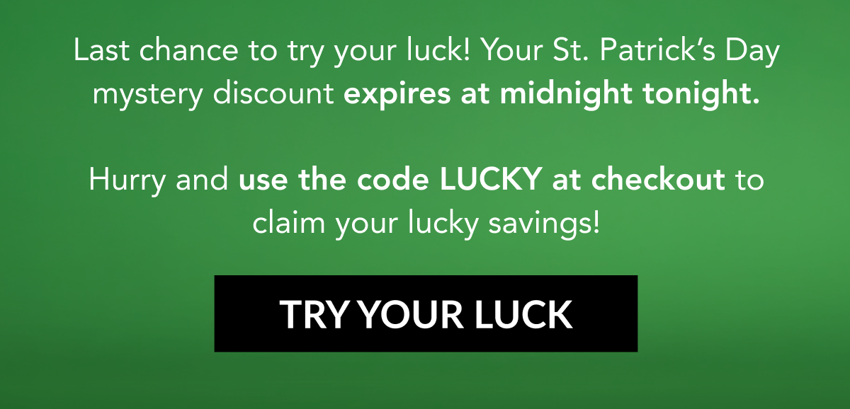  Last chance to try your luck! Your St. Patrick's Day mystery discount expires at midnight tonight.  Hurry and use the code LUCKY at checkout to claim your lucky savings! TRY YOUR LUCK