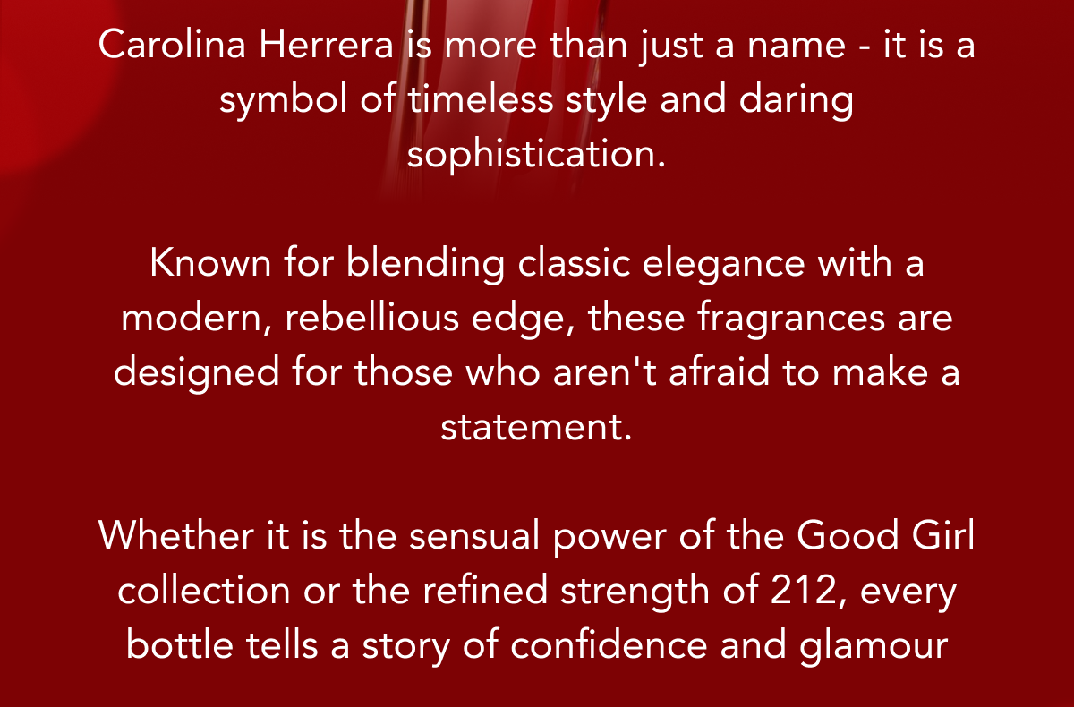 Carolina Herrera is more than just a name - it is a symbol of timeless style and daring sophistication. Known for blending classic elegance with a modern, rebellious edge, these fragrances are designed for those who aren't afraid to make a statement. Whether it is the sensual power of the Good Girl collection or the refined strength of 212, every bottle tells a story of confidence and glamour