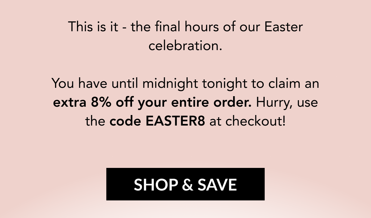This is it - the final hours of our Easter celebration. You have until midnight tonight to claim an extra 8% off your entire order. Hurry, use the code EASTER8 at checkout! SHOP & SAVE