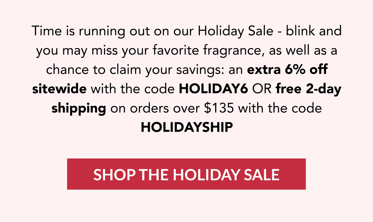 Time is running out on our Holiday Sale - blink and you may miss your favorite fragrance, as well as a chance to claim your savings: an extra 6% off sitewide with the code HOLIDAY6 ORr free 2-day shipping on orders over $135 with the code HOLIDAYSHIP - SHOP THE HOLIDAY SALE