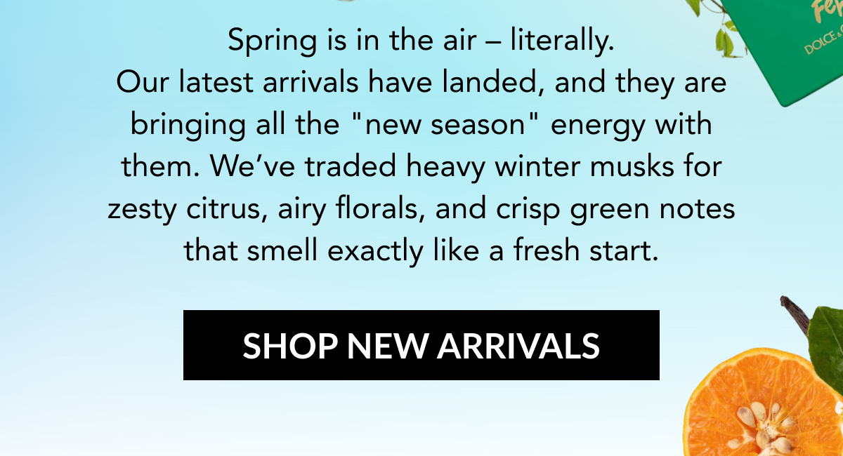 Spring is in the air – literally. Our latest arrivals have landed, and they are bringing all the "new season" energy with them. We’ve traded heavy winter musks for zesty citrus, airy florals, and crisp green notes that smell exactly like a fresh start. SHOP NEW ARRIVALS