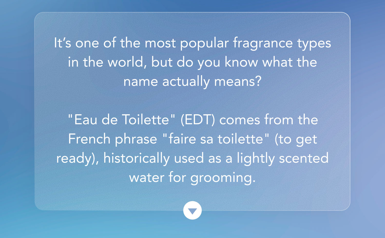 It's one of the most popular fragrance types in the world, but do you know what the name actually means?  "Eau de Toilette" (EDT) comes from the French phrase "faire sa toilette" (to get ready), historically used as a lightly scented water for grooming.
