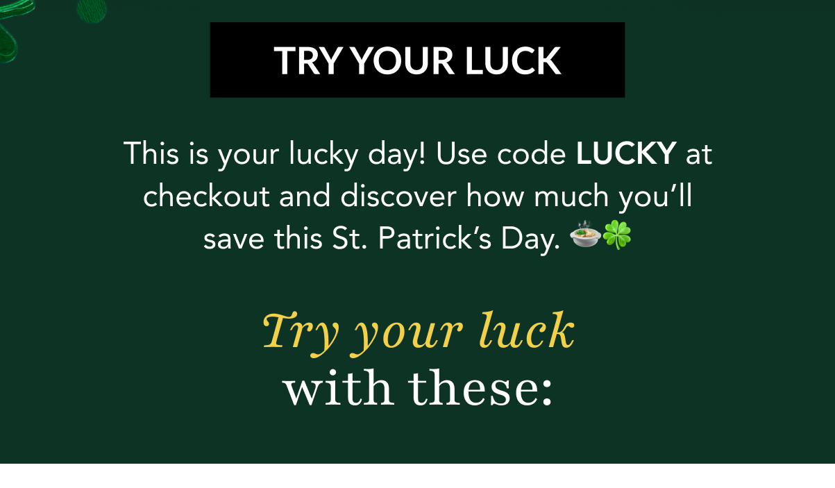 TRY YOUR LUCK - This is your lucky day! Use code LUCKY at checkout and discover how much you'll save this St. Patrick's Day. 🍲🍀 Try your luck with these: