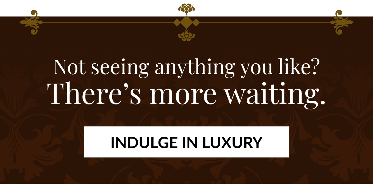 Not seeing anything you like? There's more waiting. INDULGE IN LUXURY