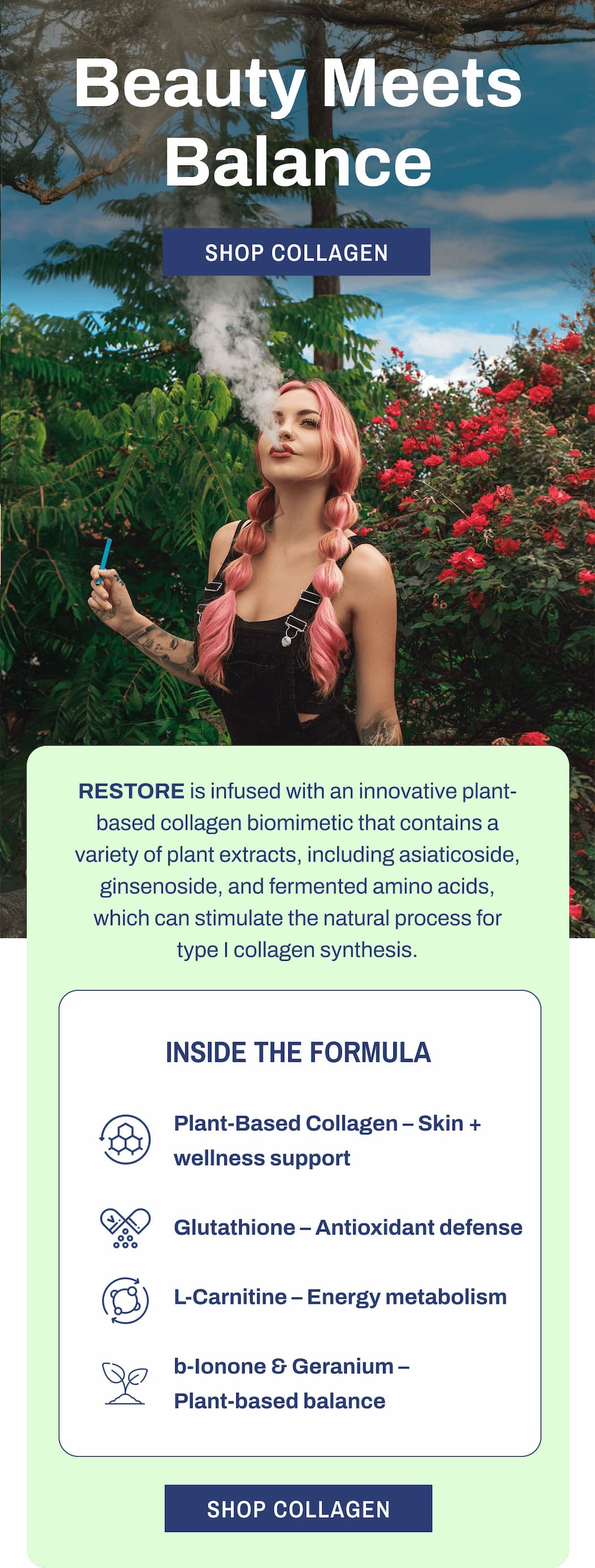 Beauty Meets Balance  SHOP COLLAGEN  RESTORE is infused with an innovative plant-based collagen biomimetic that contains a variety of plant extracts, including asiaticoside, ginsenoside, and fermented amino acids, which can stimulate the natural process for type I collagen synthesis.  INSIDE THE FORMULA  Plant-Based Collagen – Skin + wellness support Glutathione – Antioxidant defense L-Carnitine – Energy metabolism b-Ionone & Geranium – Plant-based balance  SHOP COLLAGEN