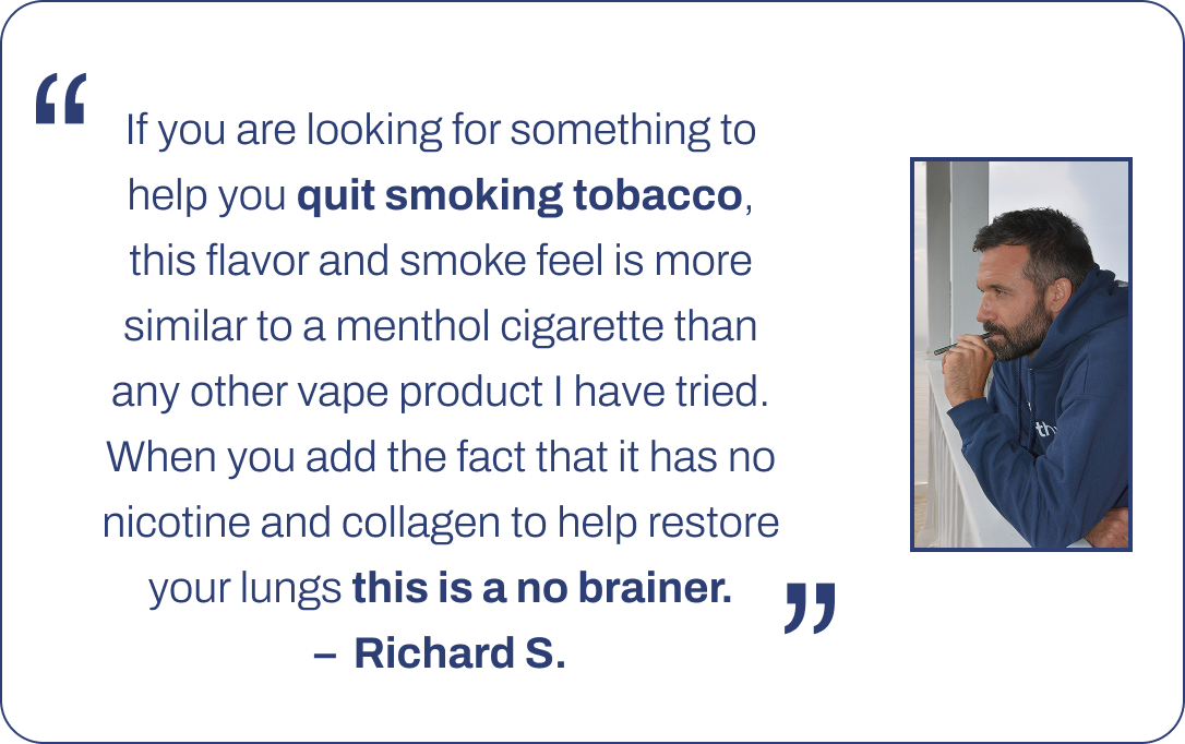 If you are looking for something to help you quit smoking tobacco, this flavor and smoke feel is more similar to a menthol cigarette than any other vape product I have tried. When you add the fact that it has no nicotine and collagen to help restore your lungs this is a no brainer. –  Richard S.