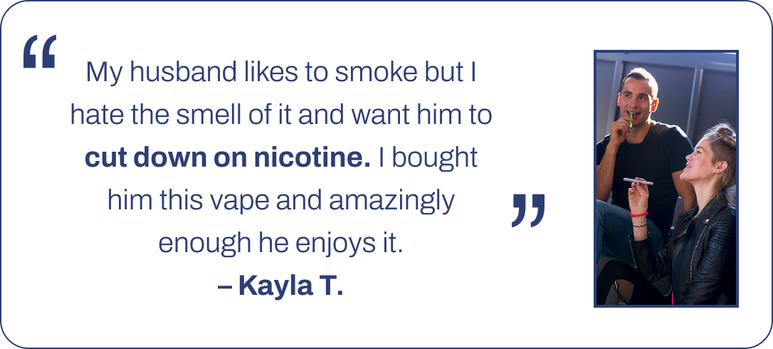 My husband likes to smoke but I hate the smell of it and want him to cut down on nicotine. I bought him this vape and amazingly enough he enjoys it. – Kayla T.