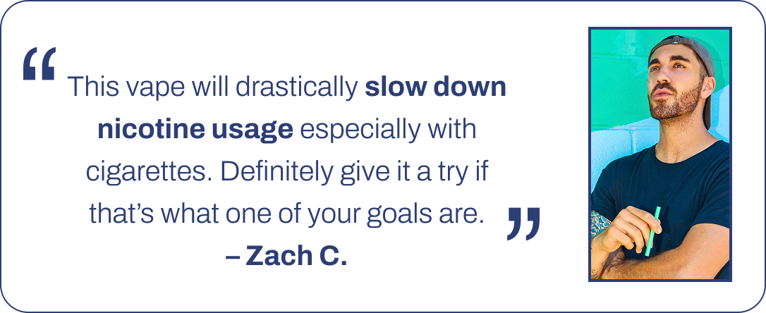 This vape will drastically slow down nicotine usage especially with cigarettes. Definitely give it a try if that's what one of your goals are. – Zach C.