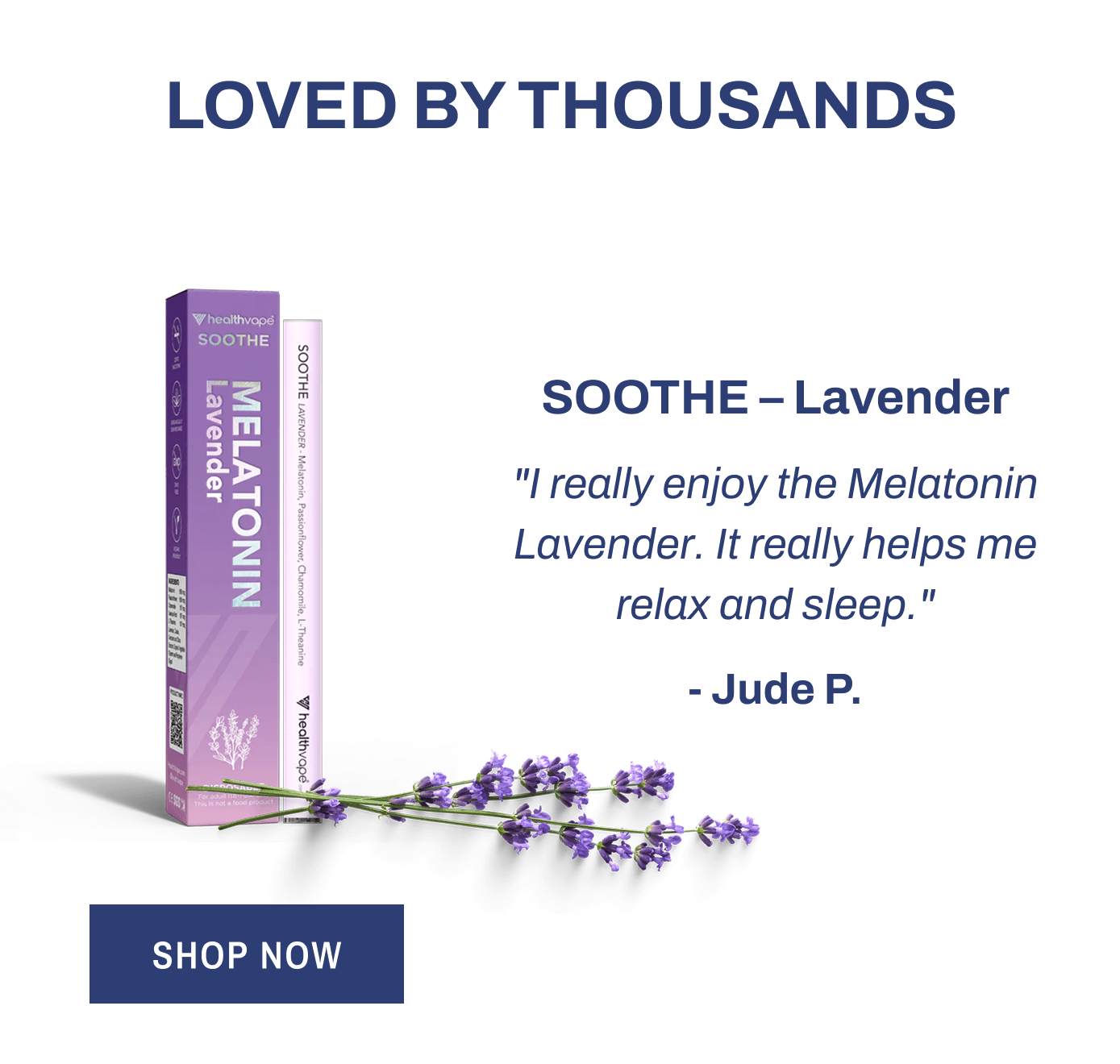 Loved by Thousands  SOOTHE – Lavender "I really enjoy the Melatonin Lavender. It really helps me relax and sleep." - Jude P. Shop Now