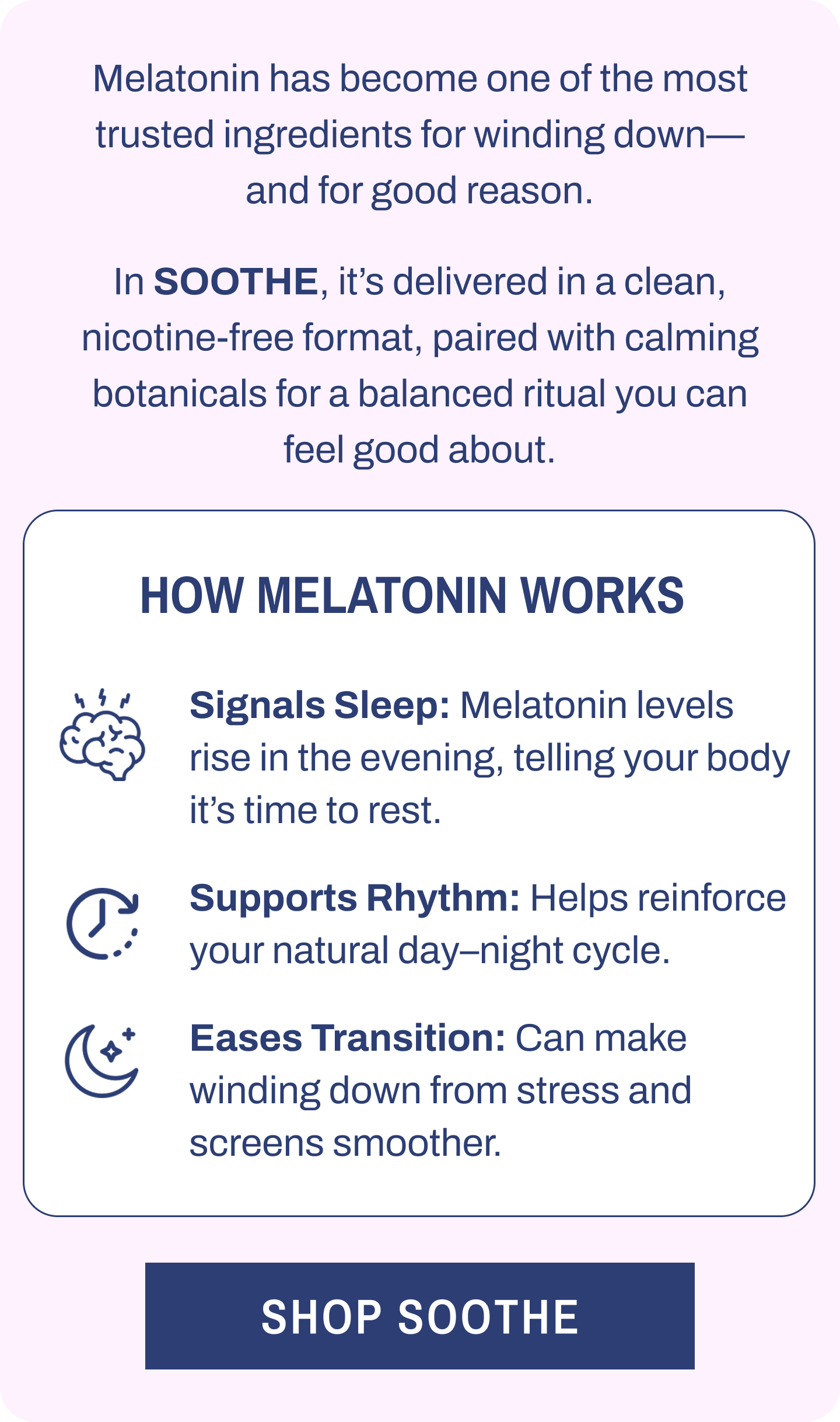 Melatonin has become one of the most trusted ingredients for winding down—and for good reason. In SOOTHE, it's delivered in a clean, nicotine-free format, paired with calming botanicals for a balanced ritual you can feel good about. How Melatonin Works. Signals Sleep: Melatonin levels rise in the evening, telling your body it's time to rest. Supports Rhythm: Helps reinforce your natural day–night cycle. Eases Transition: Can make winding down from stress and screens smoother. Shop SOOTHE