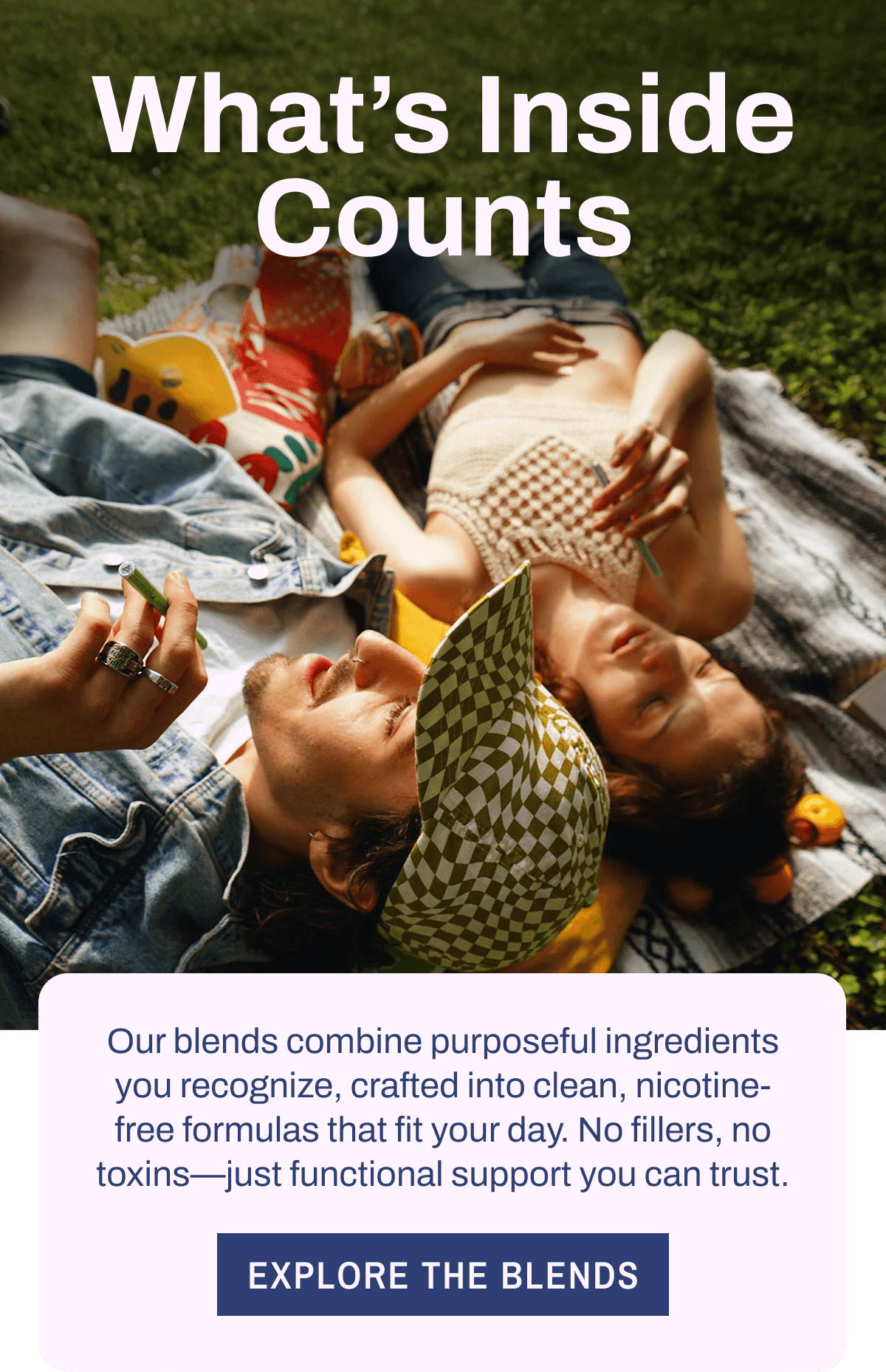 What's Inside Counts. Our blends combine purposeful ingredients you recognize, crafted into clean, nicotine-free formulas that fit your day. No fillers, no toxins—just functional support you can trust. Explore the Blends