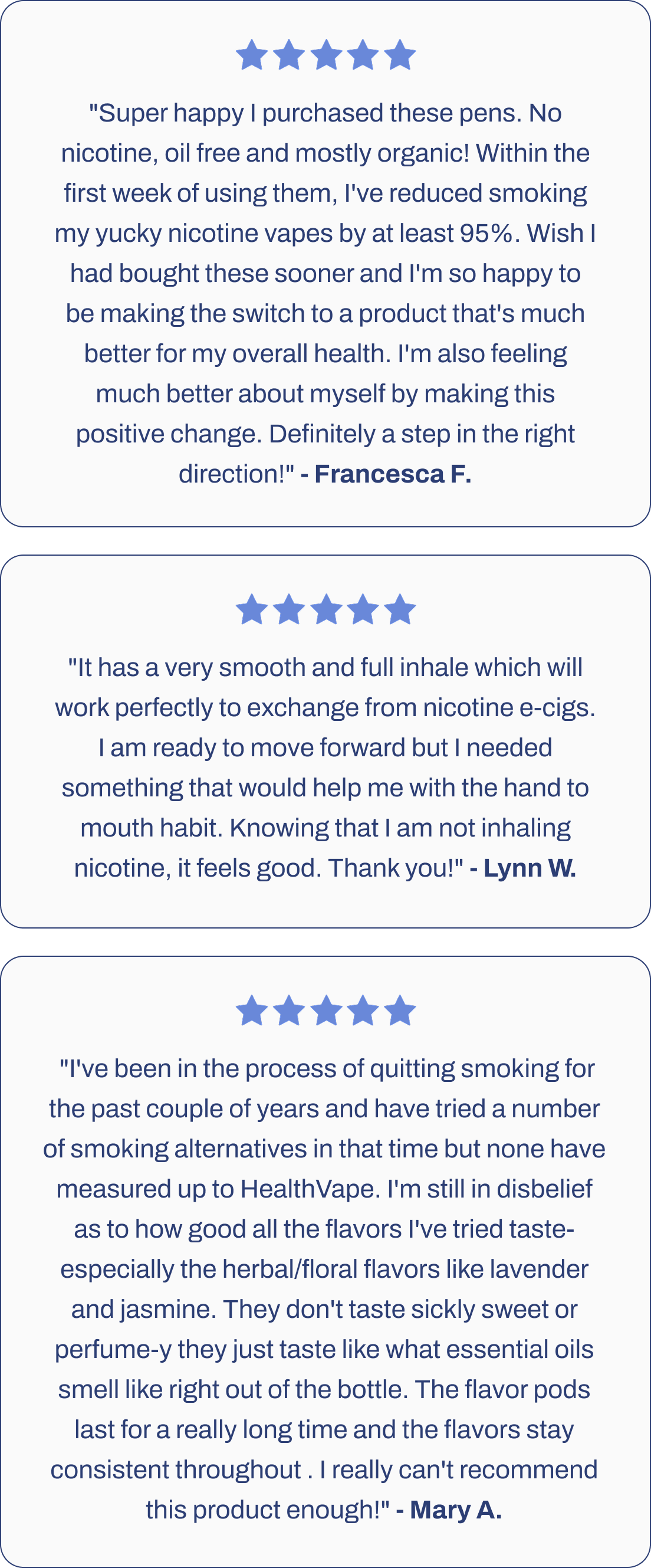 "Super happy I purchased these pens. No nicotine, oil free and mostly organic! Within the first week of using them, I've reduced smoking my yucky nicotine vapes by at least 95%. Wish I had bought these sooner and I'm so happy to be making the switch to a product that's much better for my overall health. I'm also feeling much better about myself by making this positive change. Definitely a step in the right direction!" - Francesca F.    "It has a very smooth and full inhale which will work perfectly to exchange from nicotine e-cigs. I am ready to move forward but I needed something that would help me with the hand to mouth habit. Knowing that I am not inhaling nicotine, it feels good. Thank you!" Lynn W.     "I've been in the process of quitting smoking for the past couple of years and have tried a number of smoking alternatives in that time but none have measured up to HealthVape. I'm still in disbelief as to how good all the flavors I've tried taste- especially the herbal/floral flavors like lavender and jasmine. They don't taste sickly sweet or perfume-y they just taste like what essential oils smell like right out of the bottle. The flavor pods last for a really long time and the flavors stay consistent throughout . I really can't recommend this product enough!" Mary A. 